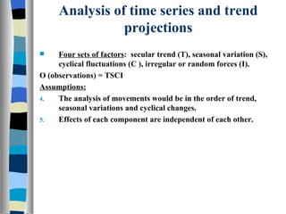 Analysis of time series and trend projections Four sets of factors :  secular trend (T), seasonal variation (S), cyclical fluctuations (C ), irregular or random forces (I). O (observations) = TSCI Assumptions: The analysis of movements would be in the order of trend, seasonal variations and cyclical changes. Effects of each component are independent of each other. 