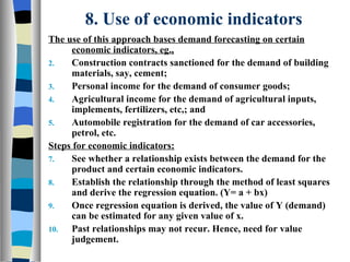 8. Use of economic indicators The use of this approach bases demand forecasting on certain economic indicators, eg., Construction contracts sanctioned for the demand of building materials, say, cement; Personal income for the demand of consumer goods; Agricultural income for the demand of agricultural inputs, implements, fertilizers, etc,; and Automobile registration for the demand of car accessories, petrol, etc. Steps for economic indicators: See whether a relationship exists between the demand for the product and certain economic indicators. Establish the relationship through the method of least squares and derive the regression equation. (Y= a + bx) Once regression equation is derived, the value of Y (demand) can be estimated for any given value of x. Past relationships may not recur. Hence, need for value judgement. 