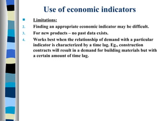 Use of economic indicators Limitations: Finding an appropriate economic indicator may be difficult. For new products – no past data exists. Works best when the relationship of demand with a particular indicator is characterized by a time lag. Eg., construction contracts will result in a demand for building materials but with a certain amount of time lag. 