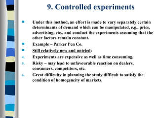 9. Controlled experiments Under this method, an effort is made to vary separately certain determinants of demand which can be manipulated, e.g., price, advertising, etc., and conduct the experiments assuming that the other factors remain constant.  Example – Parker Pen Co. Still relatively new and untried : Experiments are expensive as well as time consuming. Risky – may lead to unfavourable reaction on dealers, consumers, competitors, etc. Great difficulty in planning the study.difficult to satisfy the condition of homogeneity of markets. 
