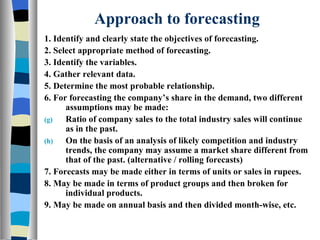 Approach to forecasting 1. Identify and clearly state the objectives of forecasting. 2. Select appropriate method of forecasting. 3. Identify the variables. 4. Gather relevant data. 5. Determine the most probable relationship. 6. For forecasting the company’s share in the demand, two different assumptions may be made: Ratio of company sales to the total industry sales will continue as in the past. On the basis of an analysis of likely competition and industry trends, the company may assume a market share different from that of the past. (alternative / rolling forecasts) 7. Forecasts may be made either in terms of units or sales in rupees. 8. May be made in terms of product groups and then broken for individual products. 9. May be made on annual basis and then divided month-wise, etc. 