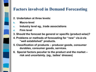 Factors involved in Demand Forecasting 2.   Undertaken at three levels: Macro-level Industry level eg., trade associations Firm level 3. Should the forecast be general or specific (product-wise)? 4. Problems or methods of forecasting for “new” vis-à-vis “well established” products. 5. Classification of products – producer goods, consumer durables, consumer goods, services. 6.  Special factors peculiar to the product and the market – risk and uncertainty. (eg., ladies’ dresses) 