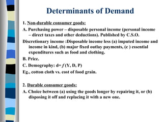 Determinants of Demand 1.  Non-durable consumer goods: A. Purchasing power – disposable personal income (personal income – direct taxes and other deductions). Published by C.S.O. Discretionary income :Disposable income less (a) imputed income and income in kind, (b) major fixed outlay payments, (c ) essential expenditures such as food and clothing. B. Price. C. Demography: d=  f  (Y, D, P) Eg., cotton cloth vs. cost of food grain. 2.  Durable consumer goods: A. Choice between (a) using the goods longer by repairing it, or (b) disposing it off and replacing it with a new one. 