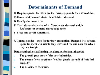 Determinants of Demand B. Require special facilities for their use, eg., roads for automobiles. C. Household demand vis-à-vis individual demand. D. Family characteristics. E. Total demand consists of  a. New-owner demand and, b. Replacement demand (scrappage rate) F. Price and credit conditions. 3.  Capital goods:  – used for further production. Demand will depend upon the specific markets they serve and the end uses for which they are bought. Data required for estimating the demand for capital goods: The growth prospects of the user industries. The norm of consumption of capital goods per unit of installed capacity. The velocity of their use. 