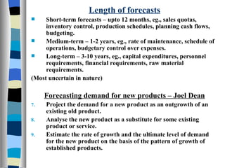 Length of forecasts Short-term forecasts – upto 12 months, eg., sales quotas, inventory control, production schedules, planning cash flows, budgeting. Medium-term – 1-2 years, eg., rate of maintenance, schedule of operations, budgetary control over expenses. Long-term – 3-10 years, eg., capital expenditures, personnel requirements, financial requirements, raw material requirements. (Most uncertain in nature) Forecasting demand for new products – Joel Dean Project the demand for a new product as an outgrowth of an existing old product. Analyse the new product as a substitute for some existing product or service. Estimate the rate of growth and the ultimate level of demand for the new product on the basis of the pattern of growth of established products. 