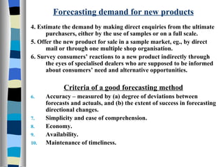 Forecasting demand for new products 4. Estimate the demand by making direct enquiries from the ultimate purchasers, either by the use of samples or on a full scale. 5. Offer the new product for sale in a sample market, eg., by direct mail or through one multiple shop organisation. 6. Survey consumers’ reactions to a new product indirectly through the eyes of specialised dealers who are supposed to be informed about consumers’ need and alternative opportunities. Criteria of a good forecasting method Accuracy – measured by (a) degree of deviations between forecasts and actuals, and (b) the extent of success in forecasting directional changes. Simplicity and ease of comprehension. Economy. Availability. Maintenance of timeliness. 