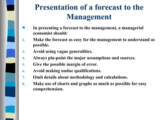 Presentation of a forecast to the Management In presenting a forecast to the management, a managerial economist should: Make the forecast as easy for the management to understand as possible. Avoid using vague generalities. Always pin-point the major assumptions and sources. Give the possible margin of error. Avoid making undue qualifications. Omit details about methodology and calculations. Make use of charts and graphs as much as possible for easy comprehension. 