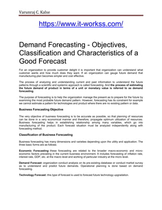 Varunraj C. Kalse
https://www.it-workss.com/
Demand Forecasting - Objectives,
Classification and Characteristics of a
Good Forecast
For an organization to provide customer delight it is important that organization can understand what
customer wants and how much does they want. If an organization can gauge future demand that
manufacturing plan becomes simpler and cost effective.
The process of analyzing and understanding current and past information to understand the future
patterns through a scientific and systemic approach is called forecasting. And the process of estimating
the future demand of product in terms of a unit or monetary value is referred to as demand
forecasting.
The purpose of forecasting is to help the organization manage the present as to prepare for the future by
examining the most probable future demand pattern. However, forecasting has its constraint for example
we cannot estimate a pattern for technologies and product where there are no existing pattern or data.
Business Forecasting Objective
The very objective of business forecasting is to be accurate as possible, so that planning of resources
can be done in a very economical manner and therefore, propagate optimum utilization of resources.
Business forecasting helps in establishing relationship among many variables, which go into
manufacturing of the product. Each forecast situation must be analyzed independently along with
forecasting method.
Classification of Business Forecasting
Business forecasting has many dimensions and varieties depending upon the utility and application. The
three basic forms are as follows:
Economic Forecasting: these forecasting are related to the broader macro-economic and micro-
economic factors prevailing in the current business environment. It includes forecasting of inflation rate,
interest rate, GDP, etc. at the macro level and working of particular industry at the micro level.
Demand Forecast: organization conduct analysis on its pre-existing database or conduct market survey
as to understand and predict future demands. Operational planning is done based on demand
forecasting.
Technology Forecast: this type of forecast is used to forecast future technology upgradation.
 