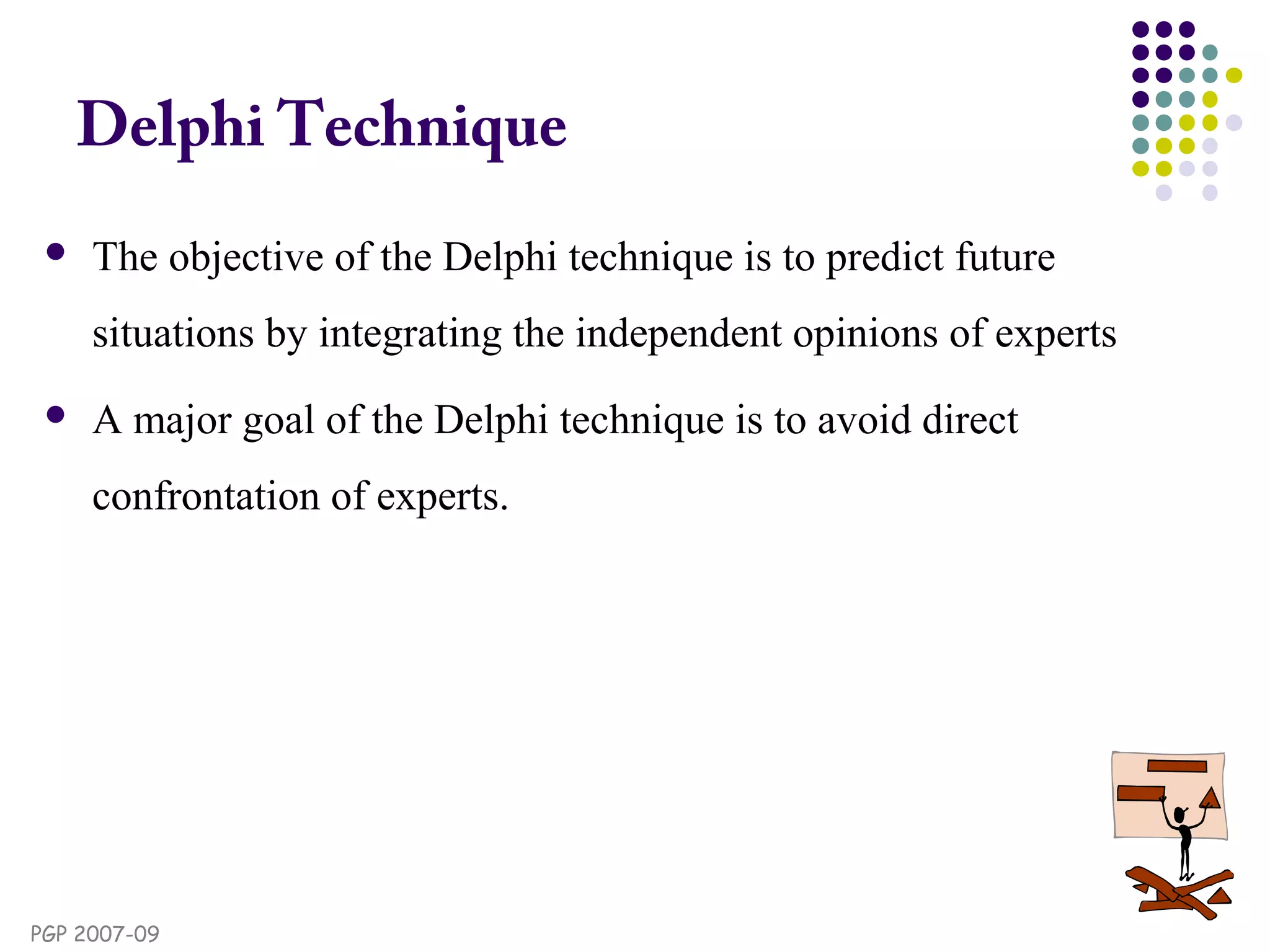 PGP 2007-09
Delphi Technique
 The objective of the Delphi technique is to predict future
situations by integrating the independent opinions of experts
 A major goal of the Delphi technique is to avoid direct
confrontation of experts.
 