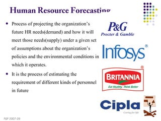 PGP 2007-09
Human Resource Forecasting
 Process of projecting the organization’s
future HR needs(demand) and how it will
meet those needs(supply) under a given set
of assumptions about the organization’s
policies and the environmental conditions in
which it operates.
 It is the process of estimating the
requirement of different kinds of personnel
in future
 