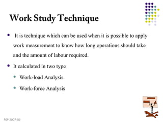 PGP 2007-09
Work Study Technique
  It is technique which can be used when it is possible to apply
work measurement to know how long operations should take
and the amount of labour required.
 It calculated in two type
 Work-load Analysis
 Work-force Analysis
 