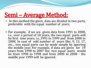 Semi – Average Method:
 In this method the given data are divided in two parts,
preferable with the equal number of years.
 For example, if we are given data from 1991 to 2008,
i.e., over a period of 18 years, the two equal parts will
be first nine years, i.e.,1991 to 1999 and from 2000 to
2008. In case of odd number of years like, 9, 13, 17,
etc.., two equal parts can be made simply by ignoring
the middle year. For example, if data are given for 19
years from 1990 to 2007 the two equal parts would
be from 1990 to 1998 and from 2000 to 2008 - the
middle year 1999 will be ignored.
 