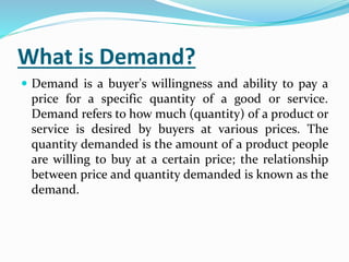What is Demand?
 Demand is a buyer's willingness and ability to pay a
price for a specific quantity of a good or service.
Demand refers to how much (quantity) of a product or
service is desired by buyers at various prices. The
quantity demanded is the amount of a product people
are willing to buy at a certain price; the relationship
between price and quantity demanded is known as the
demand.
 