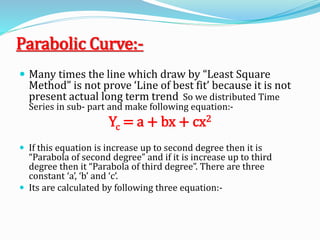 Parabolic Curve:-
 Many times the line which draw by “Least Square
Method” is not prove ‘Line of best fit’ because it is not
present actual long term trend So we distributed Time
Series in sub- part and make following equation:-
Yc = a + bx + cx2
 If this equation is increase up to second degree then it is
“Parabola of second degree” and if it is increase up to third
degree then it “Parabola of third degree”. There are three
constant ‘a’, ‘b’ and ‘c’.
 Its are calculated by following three equation:-
 