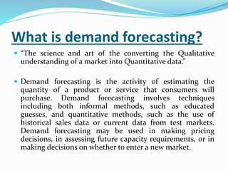 What is demand forecasting?
 “The science and art of the converting the Qualitative
understanding of a market into Quantitative data.”
 Demand forecasting is the activity of estimating the
quantity of a product or service that consumers will
purchase. Demand forecasting involves techniques
including both informal methods, such as educated
guesses, and quantitative methods, such as the use of
historical sales data or current data from test markets.
Demand forecasting may be used in making pricing
decisions, in assessing future capacity requirements, or in
making decisions on whether to enter a new market.
 