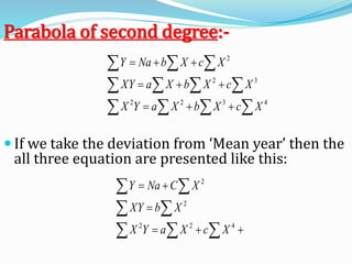  If we take the deviation from ‘Mean year’ then the
all three equation are presented like this:
  
 
 



422
2
2
XcXaYX
XbXY
XCNaY
  
  
  



4322
32
2
XcXbXaYX
XcXbXaXY
XcXbNaY
Parabola of second degree:-
 