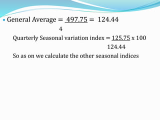  General Average = 497.75 = 124.44
4
Quarterly Seasonal variation index = 125.75 x 100
124.44
So as on we calculate the other seasonal indices
 