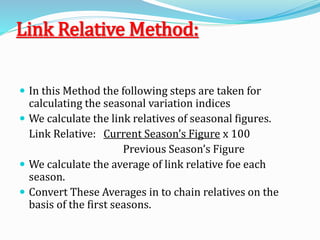 Link Relative Method:
 In this Method the following steps are taken for
calculating the seasonal variation indices
 We calculate the link relatives of seasonal figures.
Link Relative: Current Season’s Figure x 100
Previous Season’s Figure
 We calculate the average of link relative foe each
season.
 Convert These Averages in to chain relatives on the
basis of the first seasons.
 