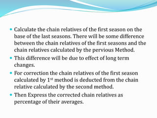  Calculate the chain relatives of the first season on the
base of the last seasons. There will be some difference
between the chain relatives of the first seasons and the
chain relatives calculated by the pervious Method.
 This difference will be due to effect of long term
changes.
 For correction the chain relatives of the first season
calculated by 1st method is deducted from the chain
relative calculated by the second method.
 Then Express the corrected chain relatives as
percentage of their averages.
 