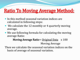 Ratio To Moving Average Method:
 In this method seasonal variation indices are
calculated in following steps:
 We calculate the 12 monthly or 4 quarterly moving
average.
 We use following formula for calculating the moving
average Ratio:
Moving Average Ratio= Original Data x 100
Moving Average
Then we calculate the seasonal variation indices on the
basis of average of seasonal variation.
 