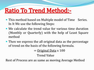 Ratio To Trend Method:-
 This method based on Multiple model of Time Series.
In It We use the following Steps:
 We calculate the trend value for various time duration
(Monthly or Quarterly) with the help of Least Square
method
 Then we express the all original data as the percentage
of trend on the basis of the following formula.
= Original Data x 100
Trend Value
Rest of Process are as same as moving Average Method
 