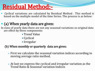 Residual Method:-
 Cyclical variations are calculated by Residual Method . This method is
based on the multiple model of the time Series. The process is as below:
 (a) When yearly data are given:
In class of yearly data there are not any seasonal variations so original data
are effect by three components:
• Trend Value
• Cyclical
• Irregular
 First we calculate the seasonal variation indices according to
moving average ratio method.
 At last we express the cyclical and irregular variation as the
Trend Ratio & Seasonal variation Indices
(b) When monthly or quarterly data are given:
 