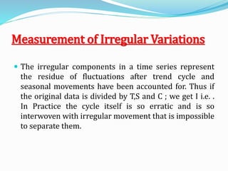 Measurement of Irregular Variations
 The irregular components in a time series represent
the residue of fluctuations after trend cycle and
seasonal movements have been accounted for. Thus if
the original data is divided by T,S and C ; we get I i.e. .
In Practice the cycle itself is so erratic and is so
interwoven with irregular movement that is impossible
to separate them.
 