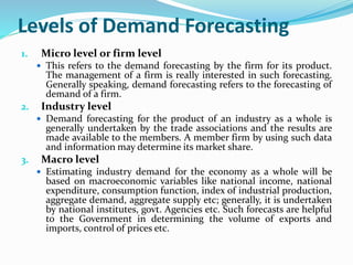 Levels of Demand Forecasting
1. Micro level or firm level
 This refers to the demand forecasting by the firm for its product.
The management of a firm is really interested in such forecasting.
Generally speaking, demand forecasting refers to the forecasting of
demand of a firm.
2. Industry level
 Demand forecasting for the product of an industry as a whole is
generally undertaken by the trade associations and the results are
made available to the members. A member firm by using such data
and information may determine its market share.
3. Macro level
 Estimating industry demand for the economy as a whole will be
based on macroeconomic variables like national income, national
expenditure, consumption function, index of industrial production,
aggregate demand, aggregate supply etc; generally, it is undertaken
by national institutes, govt. Agencies etc. Such forecasts are helpful
to the Government in determining the volume of exports and
imports, control of prices etc.
 