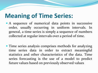 Meaning of Time Series:
 A sequence of numerical data points in successive
order, usually occurring in uniform intervals. In
general, a time series is simply a sequence of numbers
collected at regular intervals over a period of time.
 Time series analysis comprises methods for analyzing
time series data in order to extract meaningful
statistics and other characteristics of the data. Time
series forecasting is the use of a model to predict
future values based on previously observed values
 