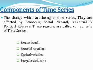 Components of Time Series
 The change which are being in time series, They are
effected by Economic, Social, Natural, Industrial &
Political Reasons. These reasons are called components
of Time Series.
 Secular trend :-
 Seasonal variation :-
 Cyclical variation :-
 Irregular variation :-
 
