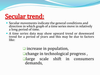 Secular trend:
 Secular movements indicate the general conditions and
direction in which graph of a time series move in relatively
a long period of time.
 A time series data may show upward trend or downward
trend for a period of years and this may be due to factors
like:
 increase in population,
change in technological progress ,
large scale shift in consumers
demands,
 