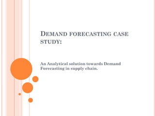 DEMAND FORECASTING CASE
STUDY:
An Analytical solution towards Demand
Forecasting in supply chain.
 