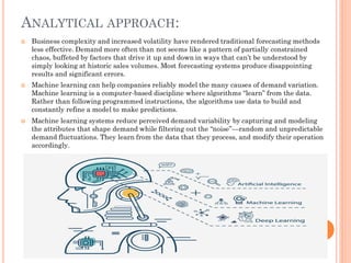 ANALYTICAL APPROACH:
 Business complexity and increased volatility have rendered traditional forecasting methods
less effective. Demand more often than not seems like a pattern of partially constrained
chaos, buffeted by factors that drive it up and down in ways that can’t be understood by
simply looking at historic sales volumes. Most forecasting systems produce disappointing
results and significant errors.
 Machine learning can help companies reliably model the many causes of demand variation.
Machine learning is a computer-based discipline where algorithms “learn” from the data.
Rather than following programmed instructions, the algorithms use data to build and
constantly refine a model to make predictions.
 Machine learning systems reduce perceived demand variability by capturing and modeling
the attributes that shape demand while filtering out the “noise”—random and unpredictable
demand fluctuations. They learn from the data that they process, and modify their operation
accordingly.
 