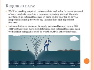REQUIRED DATA:
 We’ll be needing required customer data and sales data and demand
of each products based on a business day along with all the data
mentioned as external features in prior slides in order to have a
proper relationship between my independent and dependent
features.
 Internal featured data can be easily gathered from dynamic 365
ERP software and customer databases and external features data
we’ll collect using APIs such as weather APIs, other databases.
 
