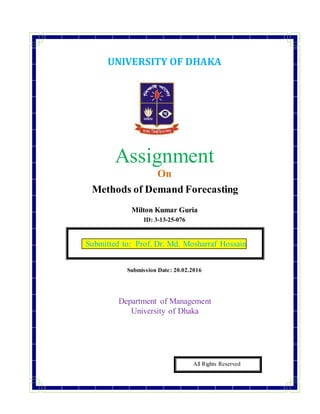UNIVERSITY OF DHAKA
Assignment
On
Methods of Demand Forecasting
Milton Kumar Guria
ID: 3-13-25-076
Submission Date: 20.02.2016
Department of Management
University of Dhaka
All Rights Reserved
Submitted to: Prof. Dr. Md. Mosharraf Hossain
 