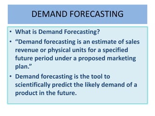 DEMAND FORECASTING
• What is Demand Forecasting?
• “Demand forecasting is an estimate of sales
revenue or physical units for a specified
future period under a proposed marketing
plan.”
• Demand forecasting is the tool to
scientifically predict the likely demand of a
product in the future.
 