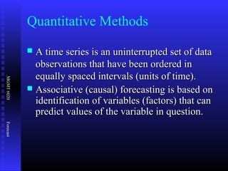 MGMT6020Forecast
Quantitative Methods
 A time series is an uninterrupted set of dataA time series is an uninterrupted set of data
observations that have been ordered inobservations that have been ordered in
equally spaced intervals (units of time).equally spaced intervals (units of time).
 Associative (causal) forecasting is based onAssociative (causal) forecasting is based on
identification of variables (factors) that canidentification of variables (factors) that can
predict values of the variable in question.predict values of the variable in question.
 