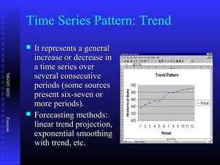 MGMT6020Forecast
Time Series Pattern: Trend
 It represents a generalIt represents a general
increase or decrease inincrease or decrease in
a time series overa time series over
several consecutiveseveral consecutive
periods (some sourcesperiods (some sources
present six-seven orpresent six-seven or
more periods).more periods).
 Forecasting methods:Forecasting methods:
linear trend projection,linear trend projection,
exponential smoothingexponential smoothing
with trend, etc.with trend, etc.
 