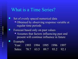 MGMT6020Forecast
 Set of evenly spaced numerical dataSet of evenly spaced numerical data
 Obtained by observing response variable atObtained by observing response variable at
regular time periodsregular time periods
 Forecast based only on past valuesForecast based only on past values
 Assumes that factors influencing past andAssumes that factors influencing past and
present will continue influence in futurepresent will continue influence in future
 ExampleExample
Year:Year: 19931993 19941994 19951995 19961996 19971997
Sales:Sales: 78.778.7 63.563.5 89.789.7 93.293.2 92.192.1
What is a Time Series?
 