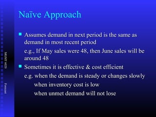 MGMT6020Forecast
Naïve Approach
 Assumes demand in next period is the same asAssumes demand in next period is the same as
demand in most recent perioddemand in most recent period
e.g., If May sales were 48, then June sales will bee.g., If May sales were 48, then June sales will be
around 48around 48
 Sometimes it is effective & cost efficientSometimes it is effective & cost efficient
e.g. when the demand is steady or changes slowlye.g. when the demand is steady or changes slowly
when inventory cost is lowwhen inventory cost is low
when unmet demand will not losewhen unmet demand will not lose
 