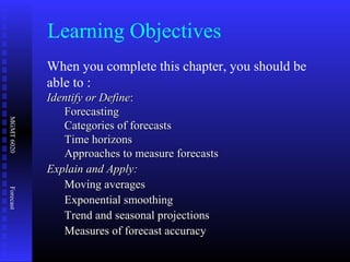 MGMT6020Forecast
Learning Objectives
When you complete this chapter, you should be
able to :
Identify or DefineIdentify or Define::
ForecastingForecasting
Categories of forecastsCategories of forecasts
Time horizonsTime horizons
Approaches to measure forecastsApproaches to measure forecasts
Explain and Apply:Explain and Apply:
Moving averagesMoving averages
Exponential smoothingExponential smoothing
Trend and seasonal projectionsTrend and seasonal projections
Measures of forecast accuracyMeasures of forecast accuracy
 