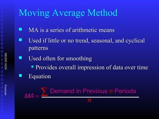 MGMT6020Forecast
 MA is a series of arithmetic meansMA is a series of arithmetic means
 Used if little or no trend, seasonal, and cyclicalUsed if little or no trend, seasonal, and cyclical
patternspatterns
 Used oftenUsed often for smoothingfor smoothing
 Provides overall impression of data over timeProvides overall impression of data over time
 EquationEquation
MAMA
nn
nn
== ∑∑ Demand inDemand in PreviousPrevious PeriodsPeriods
Moving Average Method
 