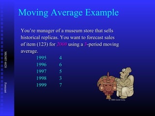 MGMT6020Forecast
You’re manager of a museum store that sellsYou’re manager of a museum store that sells
historical replicas. You want to forecast saleshistorical replicas. You want to forecast sales
of item (123) forof item (123) for 20002000 using ausing a 33-period moving-period moving
average.average.
19951995 44
19961996 66
19971997 55
19981998 33
19991999 77
© 1995 Corel Corp.
Moving Average Example
 