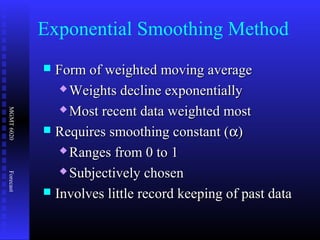 MGMT6020Forecast
 Form of weighted moving averageForm of weighted moving average
 Weights decline exponentiallyWeights decline exponentially
 Most recent data weighted mostMost recent data weighted most
 Requires smoothing constant (Requires smoothing constant (αα))
 Ranges from 0 to 1Ranges from 0 to 1
 Subjectively chosenSubjectively chosen
 Involves little record keeping of past dataInvolves little record keeping of past data
Exponential Smoothing Method
 