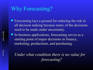 MGMT6020Forecast
Why Forecasting?
 Forecasting lays a ground for reducing the risk inForecasting lays a ground for reducing the risk in
all decision making because many of the decisionsall decision making because many of the decisions
need to be made under uncertainty.need to be made under uncertainty.
 In business applications, forecasting serves as aIn business applications, forecasting serves as a
starting point of major decisions in finance,starting point of major decisions in finance,
marketing, productions, and purchasing.marketing, productions, and purchasing.
Under what condition there is no value forUnder what condition there is no value for
forecasting?forecasting?
 
