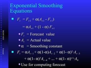 MGMT6020Forecast
 FFtt == FFtt-1-1 ++ αα((AAtt-1-1 -- FFtt-1-1))
== ααAAtt-1-1 + (1 -+ (1 - αα)) FFtt-1-1
 FFtt = Forecast value= Forecast value
 AAtt = Actual value= Actual value
 αα = Smoothing constant= Smoothing constant
 FFtt == ααAAtt - 1- 1 ++ αα(1-(1-αα))AAtt - 2- 2 ++ αα(1-(1- αα))22
·A·Att - 3- 3
++ αα(1-(1- αα))33
AAtt - 4- 4 + ... ++ ... + αα(1-(1- αα))t-t-11
·A·A00
 Use for computing forecastUse for computing forecast
Exponential Smoothing
Equations
 