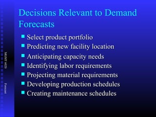 MGMT6020Forecast
Decisions Relevant to Demand
Forecasts
 Select product portfolioSelect product portfolio
 Predicting new facility locationPredicting new facility location
 Anticipating capacity needsAnticipating capacity needs
 Identifying labor requirementsIdentifying labor requirements
 Projecting material requirementsProjecting material requirements
 Developing production schedulesDeveloping production schedules
 Creating maintenance schedulesCreating maintenance schedules
 
