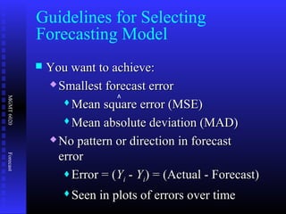 MGMT6020Forecast
 You want to achieve:You want to achieve:
 Smallest forecast errorSmallest forecast error
Mean square error (MSE)Mean square error (MSE)
Mean absolute deviation (MAD)Mean absolute deviation (MAD)
 No pattern or direction in forecastNo pattern or direction in forecast
errorerror
Error = (Error = (YYii -- YYii) = (Actual - Forecast)) = (Actual - Forecast)
Seen in plots of errors over timeSeen in plots of errors over time
Guidelines for Selecting
Forecasting Model
^
 