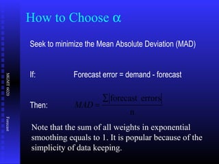 MGMT6020Forecast
How to Choose α
Seek to minimize the Mean Absolute Deviation (MAD)
If: Forecast error = demand - forecast
Then:
n
errorsforecast∑
=MAD
Note that the sum of all weights in exponential
smoothing equals to 1. It is popular because of the
simplicity of data keeping.
 