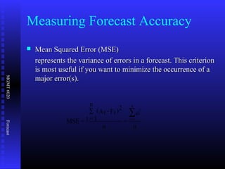 MGMT6020Forecast
Measuring Forecast Accuracy
 Mean Squared Error (MSE)Mean Squared Error (MSE)
represents the variance of errors in a forecast. This criterionrepresents the variance of errors in a forecast. This criterion
is most useful if you want to minimize the occurrence of ais most useful if you want to minimize the occurrence of a
major error(s).major error(s).
n
e
=
n
)2
Ft-At(
n
1=t=MSE
2
t
n
1=t
∑∑
 
